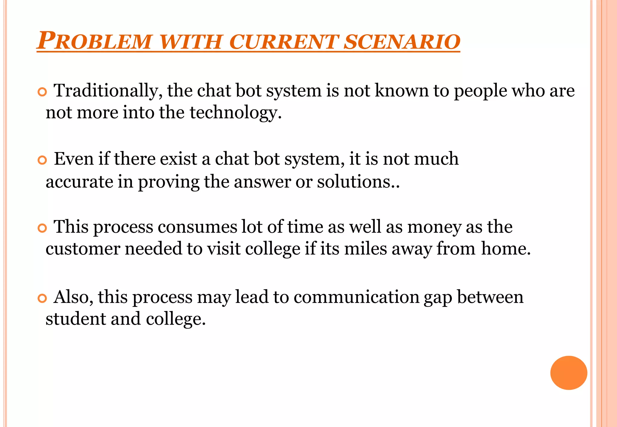 PROBLEM WITH CURRENT SCENARIO
 Traditionally, the chat bot system is not known to people who are
not more into the technology.
 Even if there exist a chat bot system, it is not much
accurate in proving the answer or solutions..
 This process consumes lot of time as well as money as the
customer needed to visit college if its miles away from home.
 Also, this process may lead to communication gap between
student and college.
 