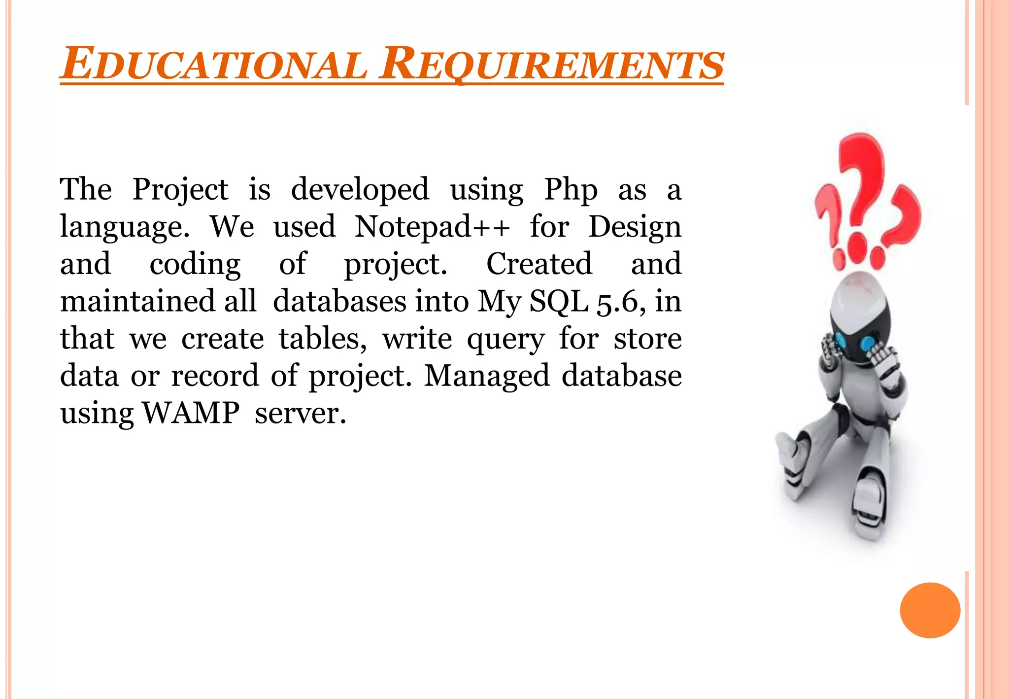 EDUCATIONAL REQUIREMENTS
The Project is developed using Php as a
language. We used Notepad++ for Design
and coding of project. Created and
maintained all databases into My SQL 5.6, in
that we create tables, write query for store
data or record of project. Managed database
using WAMP server.
 