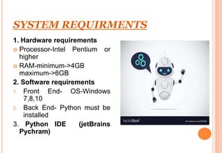 SYSTEM REQUIRMENTS
1. Hardware requirements
 Processor-Intel Pentium or
higher
 RAM-minimum->4GB
maximum->6GB
2. Software requirements
1. Front End- OS-Windows
7,8,10
2. Back End- Python must be
installed
3. Python IDE (jetBrains
Pychram)
 