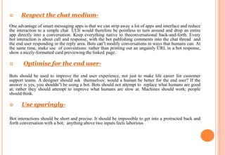  Respect the chat medium-
One advantage of smart messaging apps is that we can strip away a lot of apps and interface and reduce
the interaction to a simple chat UI.It would therefore be pointless to turn around and drop an entire
app directly into a conversation. Keep everything native to theconversational back-and-forth. Every
bot interaction is about call and response, with the bot publishing comments into the chat thread and
the end user responding in the reply area. Bots can‟t modify conversations in ways that humans can. At
the same time, make use of conventions: rather than printing out an ungainly URL in a bot response,
show a nicely-formatted card previewing the linked page.
 Optimise for the end user-
Bots should be used to improve the end user experience, not just to make life easier for customer
support teams. A designer should ask themselves: would a human be better for the end user? If the
answer is yes, you shouldn‟t be using a bot. Bots should not attempt to replace what humans are good
at; rather they should attempt to improve what humans are slow at. Machines should work; people
should think.
 Use sparingly-
Bot interactions should be short and precise. It should be impossible to get into a protracted back and
forth conversation with a bot; anything above two inputs feels laborious
 