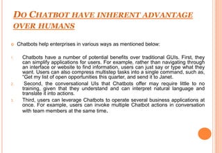 DO CHATBOT HAVE INHERENT ADVANTAGE
OVER HUMANS
 Chatbots help enterprises in various ways as mentioned below:
1. Chatbots have a number of potential benefits over traditional GUIs. First, they
can simplify applications for users. For example, rather than navigating through
an interface or website to find information, users can just say or type what they
want. Users can also compress multistep tasks into a single command, such as,
“Get my list of open opportunities this quarter, and send it to Janet.
2. Second, the conversational UIs that Chatbots offer may require little to no
training, given that they understand and can interpret natural language and
translate it into actions.
3. Third, users can leverage Chatbots to operate several business applications at
once. For example, users can invoke multiple Chatbot actions in conversation
with team members at the same time.
 