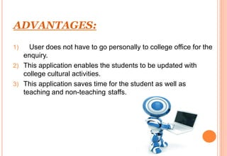 ADVANTAGES:
1) User does not have to go personally to college office for the
enquiry.
2) This application enables the students to be updated with
college cultural activities.
3) This application saves time for the student as well as
teaching and non-teaching staffs.
 