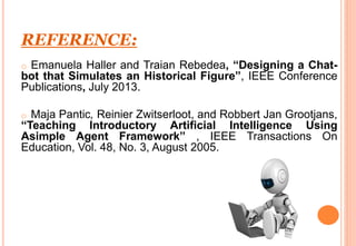 REFERENCE:
o Emanuela Haller and Traian Rebedea, “Designing a Chat-
bot that Simulates an Historical Figure”, IEEE Conference
Publications, July 2013.
o Maja Pantic, Reinier Zwitserloot, and Robbert Jan Grootjans,
“Teaching Introductory Artificial Intelligence Using
Asimple Agent Framework” , IEEE Transactions On
Education, Vol. 48, No. 3, August 2005.
 