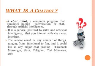WHAT IS A CHATBOT ?
A chat robot, a computer program that
simulates human conversation, or chat,
through artificial intelligence.
 It is a service, powered by rules and artificial
intelligence, that you interact with via a chat
interface.
 The service could be any number of things,
ranging from functional to fun, and it could
live in any major chat product (Facebook
Messenger, Slack, Telegram, Text Messages,
etc).
 