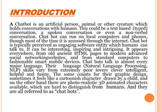 INTRODUCTION
A Chatbot is an artificial person, animal or other creature which
holds conversations with humans. This could be a text based (typed)
conversation, a spoken conversation or even a non-verbal
conversation. Chat bot can run on local computers and phones,
though most of the time it is accessed through the internet. Chat bot
is typically perceived as engaging software entity which humans can
talk to. It can be interesting, inspiring and intriguing. It appears
everywhere, from old ancient HTML pages to modern advanced
social networkingwebsites, and from standard computers to
fashionable smart mobile devices. Chat bots talk in almost every
major language. Their language (Natural Language Processing,
NLP) skills vary from extremely poor tovery clever intelligent,
helpful and funny. The same counts for their graphic design,
sometimes it feels like a cartoonish character drawn by a child, and
on the other hand there are photo-realistic 3D animated characters
available, which are hard to distinguish from humans. And they
are all referred to as “chat bots”.
 
