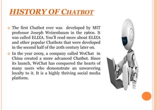 HISTORY OF CHATBOT
 The first Chatbot ever was developed by MIT
professor Joseph Weizenbaum in the 1960s. It
was called ELIZA. You’ll read more about ELIZA
and other popular Chatbots that were developed
in the second half of the 20th century later on.
 In the year 2009, a company called WeChat in
China created a more advanced Chatbot. Since
its launch, WeChat has conquered the hearts of
many users who demonstrate an unwavering
loyalty to it. It is a highly thriving social media
platform.
 