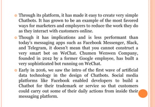  Through its platform, it has made it easy to create very simple
Chatbots. It has grown to be an example of the most favored
ways for marketers and employers to reduce the work they do
as they interact with customers online.
 Though it has implications and is less performant than
today’s messaging apps such as Facebook Messenger, Slack,
and Telegram, it doesn’t mean that you cannot construct a
very smart bot on WeChat. Chumen Wenwen Company,
founded in 2012 by a former Google employee, has built a
very sophisticated bot running on WeChat.
 Early in 2016, we saw the intro of the first wave of artificial
data technology in the design of Chatbots. Social media
platforms like Facebook enabled developers to build a
Chatbot for their trademark or service so that customers
could carry out some of their daily actions from inside their
messaging platform.
 