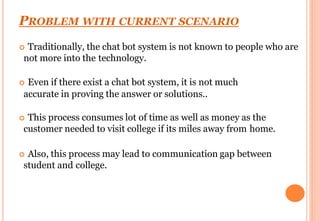 PROBLEM WITH CURRENT SCENARIO
 Traditionally, the chat bot system is not known to people who are
not more into the technology.
 Even if there exist a chat bot system, it is not much
accurate in proving the answer or solutions..
 This process consumes lot of time as well as money as the
customer needed to visit college if its miles away from home.
 Also, this process may lead to communication gap between
student and college.
 