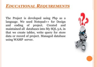 EDUCATIONAL REQUIREMENTS
The Project is developed using Php as a
language. We used Notepad++ for Design
and coding of project. Created and
maintained all databases into My SQL 5.6, in
that we create tables, write query for store
data or record of project. Managed database
using WAMP server.
 