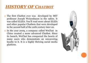 HISTORY OF CHATBOT
 The first Chatbot ever was developed by MIT
professor Joseph Weizenbaum in the 1960s. It
was called E...