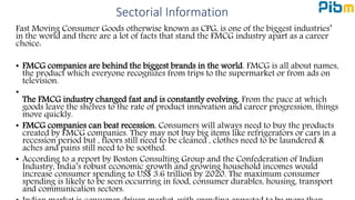 Sectorial Information
Fast Moving Consumer Goods otherwise known as CPG, is one of the biggest industries’
in the world and there are a lot of facts that stand the FMCG industry apart as a career
choice:
• FMCG companies are behind the biggest brands in the world. FMCG is all about names,
the product which everyone recognizes from trips to the supermarket or from ads on
television.
•
The FMCG industry changed fast and is constantly evolving. From the pace at which
goods leave the shelves to the rate of product innovation and career progression, things
move quickly.
• FMCG companies can beat recession. Consumers will always need to buy the products
created by FMCG companies. They may not buy big items like refrigerators or cars in a
recession period but , floors still need to be cleaned , clothes need to be laundered &
aches and pains still need to be soothed.
• According to a report by Boston Consulting Group and the Confederation of Indian
Industry, India’s robust economic growth and growing household incomes would
increase consumer spending to US$ 3.6 trillion by 2020. The maximum consumer
spending is likely to be seen occurring in food, consumer durables, housing, transport
and communication sectors.
 