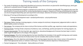 Training needs of the Company
• The needs of individual are objectively identified and necessary interventions are planned for identified groups, which gets
rolled out in a phased manner through training calendar.
• The training and development program is charted out to cover the no. of trainees existing staff. The programs also cover the
identification of resource personnel for conducting development program, frequency of training and development programs
can also be designed depending upon job requirement and analysis. Selection of trainees is also facilitated by job analysis.
• Meaning of Training and Development according to HUL:
Training and development need = standard performance – actual performance
Training Design:
• The trainer: Before starting a training program, a trainer analyses his technical, interpersonal, judgmental skills in order to
deliver quality content to trainers.
• The trainees: The company do the close scrutiny of the trainees and their profiles, age, experience needs and expectations.
• Training climate: Training climate comprises of ambience, tone, and feelings, positive perception for training program, etc.
• Trainee’s learning style: The learning style, age, experience, educational background of trainees has been kept in mind in
order to get the right pitch to the design of the program.
• Training Strategies: Once the training objective has been identified, the translates it into specific training areas and module.
The trainer prepares the priority list of about what must be included, what could be included.
• Training Tactics: Once the objectives and strategy of the training program becomes clear, trainer comes in the position to
select most appropriate tactics or method or techniques. The method selection depends on following factors:
 Trainee’s background - Time allocated - Style preference of trainer
 