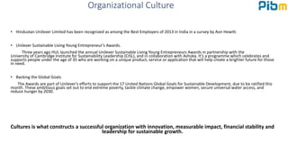 Organizational Culture
• Hindustan Unilever Limited has been recognized as among the Best Employers of 2013 in India in a survey by Aon Hewitt.
• Unilever Sustainable Living Young Entrepreneur’s Awards.
Three years ago HUL launched the annual Unilever Sustainable Living Young Entrepreneurs Awards in partnership with the
University of Cambridge Institute for Sustainability Leadership (CISL), and in collaboration with Ashoka. It’s a programme which celebrates and
supports people under the age of 35 who are working on a unique product, service or application that will help create a brighter future for those
in need.
• Backing the Global Goals
The Awards are part of Unilever’s efforts to support the 17 United Nations Global Goals for Sustainable Development, due to be ratified this
month. These ambitious goals set out to end extreme poverty, tackle climate change, empower women, secure universal water access, and
reduce hunger by 2030.
Cultures is what constructs a successful organization with innovation, measurable impact, financial stability and
leadership for sustainable growth.
 