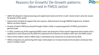 Reasons for Growth/ De-Growth patterns
observed in FMCG sector
• 100% FDI allowed in food processing and single brand retail and 51% in multi –brand retail is also the reason
for growth of this sector.
• Government initiative & support like loan waivers, disbursements through NREGA Programme, Pradhan
Mantri Jan Dhan Yojana.
• Growth of India’s FMCG purchased through modern trade is surpassing growth of FMCG purchased in
general trade
• In 2013 ,market size of the organized FMCG sector was 8 percent of the overall organized retail market and is
expected to reach 30 percent by 2020.This represents the influence of modern retail over the FMCG sector
• Share of the modern retail in FMCG sales is estimated to be 10 percent to 12 percent by 2016.
• FMCG companies are partnering with major retail players to increase brand communication and boost their
share in modern retail.
 