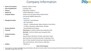 Company Information
• Name of the Company Hindustan Unilever Limited.
• Date of Establishment 17 October 1933
• Revenue 4708.22(USD in Millions)
• Market Cap 1739427.5602647(Rs in millions)
• Corporate Address Unilever House B.D.Sawant Marg, Chakala Andheri
East Mumbai-400099, Maharashtra
www.hul.co
• Management details Chairperson- Harish Manwani
MD- Sanjiv Mehta
Directors – Pradeep Banerjee, Kalpana Morparia, Sanjiv Mishra,
O P Bhatt, S Ramadorai, Aditya Narayan, PB Balaji.
• Business Operation Household &Personal Products.
• Financials Total Income- Rs 314431.6 Million (year ending Mar 2015)
• Net Profit - Rs 43152.6 Million (year ending Mar 2015)
• Company Secretary Dev Bajpai
• Bankers Deutsche Bank, HDFC Bank, ICICI Bank, Indian Bank, Punjab
Bank, Royal Bank of Scotland, State Bank of Hyderabad, State
Bank Of India, Standard Chartered bank, Syndicate Bank, Union
Bank , Bank of Baroda, Bank of America, HSBC Bank .
• Auditors BSR &Co LLP
Vision of the Company
• Our purpose is to make sustainable living commonplace. We work to create a better future every day, with brands and services that help people feel good,
look good, and get more out of life.
 