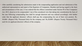 • After carefully considering the submissions made in the compounding application and oral submission of the
authorized representatives and report of the Registrar of Companies, Mumbai and having regard to the facts
and circumstances of the case, it was ordered that the offence committed under Section 96 of the Companies
Act, 2013, deserves to be compounded. I am of the considered view that taking into consideration the facts of
the case following compounding fees shall be enough deterrent and was ordered accordingly with further
order that the applicant directors/ officers shall pay the compounding fee out of their own pockets. Rs.
50,000/- (Rupees Fifty Thousand Only) for the company and Rs.20,000/- (Rupees Twenty Thousand Only)
each for six applicant directors/ officers of the company.
 