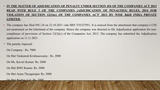 • IN THE MATTER OF ADJUDICATION OF PENALTY UNDER SECI'ION 454 OF THE COMPANIES ACT 2013
READ WITH RULE 3 OF THE COMPANIES (ADJUDICATION OF PENALTIES) RULES, 2014 FOR
VIOLATION OF SECTION 12(3)(c) OF THF COMPANIES AC'I' 2013 BY WISE R&D INDIA PRIVATE
LIMITED.
• The company has filed INC-24 on 22.10.2021 vide SRN T55327951. It is noticed from the attachment that company’s CIN
not mentioned on the letterhead of the company. Hence the company was directed to file Adjudication application for non-
compliance of provisions of Section 12(3)(c) of the Companies Act, 2013. The company has submitted the Adjudication
application on 11.11.2021.
• The penalty imposed :
On Company : Rs. 7000
On Shri Venkatesh Krishnaswamy : Rs. 2000
On Ms. Kaveri Kumar: Rs. 2000
On Shri BNG Kumar: Rs. 2000
On Shri Arjun Thyagarajan: Rs. 2000
On Shri Raghav Lal : Rs. 2000
 
