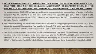 • IN THE MATTER OF ADJUDICATION OF PENALTY UNDER SECI'ION 454 OF THE COMPANIES ACT 2013
READ WITH RULE 3 OF THE COMPANIES (ADJUDICATION OF PENALTIES) RULES, 2014 FOR
VIOLATION OF SECTION 135 OF THF COMPANIES AC'I' 2013 BY COMVIVA TECHNOLOGIES LIMITED.
• An application dated 26.07.2022 has been received from the company admitting non-compliance of section 135(5) of the
Companies Act, 2013 whereby it has been stated that Company was required to spent 2,88,65 811 as part of its CSR
obligation during the financial year 2020-21. However, the company spent Rs, 2,83,15,689 towards its CSR obligation
during the financial year 2020-21
• The Applicant Company and its officers who have made the default in complying the provision of section 135(5) by not
transferring unspent CSR amount to a Fund specified in Schedule VII, within a period of six months of the expiry of the
financial year are now liable for penalties under section 135(7) of the Companies Act, 2013.
• Now in exercise of the powers conferred on me vide Notification dated 24th March, 2015 and having considered the reply
submitted by the notice in response to the notice issued vide letter no. No. ROC/D/Adj/2022/Section 135/Comviva/5472
5480 dated 07.09.2022, I do hereby impose the penalty on the company and its officers in default for violation of section
135 (5) of the Companies Act, 2013 r/w Rule 10 of the Companies (Corporate Social Responsibility Policy) Rules, 2014
 