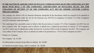 • IN THE MATTER OF ADJUDICATION OF PENALTY UNDER SECI'ION 454 OF THE COMPANIES ACT 2013
READ WITH RULE 3 OF THE COMPANIES (ADJUDICATION OF PENALTIES) RULES, 2014 FOR
VIOLATION OF SECTION 137 OF THF COMPANIES AC'I' 2013 BY CROODS VENTURE CAPITAL
PRIVATE LIMITED.
• The company has failed to file its financial Statement alongwlth all the documents which are required to be attached to
such financial statements under the Act for the financial year 2019-20 in compliance of section 137 of the Companies
Act,2013 and Rules made thereunder.
• The undersigned has reasonable cause to believe that the provisions of section 137 of the Companies Act,2013 has not
been complied with. The company and its officers in default have violated the provisions of section 137 of Companies
Act,2013 which may be adjudication under the purview of section 454(3) of the Companies Act,2013. The Company and
every officer of the Company who is in default are liable to be penalized u/s. 137(3) of the Companies Act,2013.
• Penalty on Company:
- On Company : Rs. 65,300
- On Dharmendrra chunilal Atruja,officer in default : Rs. 50,000
- On Maulik Ketranbhai Hingu, officer in default : Rs. 50,000
 