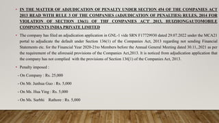 • IN THE MATTER OF ADJUDICATION OF PENALTY UNDER SECI'ION 454 OF THE COMPANIES ACT
2013 READ WITH RULE 3 OF THE COMPANIES (ADJUDICATION OF PENALTIES) RULES, 2014 FOR
VIOLATION OF SECTION 136(1) OF THF COMPANIES AC'I' 2013, HUIZHONGAUTOMOBILE
COMPONENTS INDIA PRIVATE LIMITED
• The company has filed an adjudication application in GNL-1 vide SRN F17729930 dated 29.07.2022 under the MCA21
portal to adjudicate the default under Section 136(1) of the Companies Act, 2013 regarding not sending Financial
Statements etc. for the Financial Year 2020-21to Members before the Annual General Meeting dated 30.11,.2021 as per
the requirement of the aforesaid provisions of the Companies Act,2013. lt is noticed from adjudication application that
the company has not complied with the provisions of Section 136[1) of the Companies Act, 2013.
• Penalty imposed :
- On Company : Rs. 25,000
- On Mr. Junhua Guo : Rs. 5,000
- On Ms. Hua Ying : Rs. 5,000
- On Ms. Surbhi Rathore : Rs. 5,000
 
