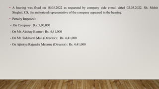 • A hearing was fixed on 18.05.2022 as requested by company vide e-mail dated 02.05.2022. Sh. Mohit
Singhal, CS, the authorized representative of the company appeared in the hearing.
• Penalty Imposed :
- On Company : Rs. 5,00,000
- On Mr. Akshay Kumar : Rs. 4,41,000
- On Mr. Siddharth Mall (Director) : Rs. 4,41,000
- On Ajinkya Rajendra Malasne (Director) : Rs. 4,41,000
 