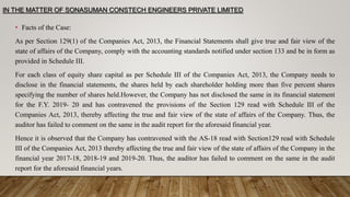 IN THE MATTER OF SONASUMAN CONSTECH ENGINEERS PRIVATE LIMITED
• Facts of the Case:
As per Section 129(1) of the Companies Act, 2013, the Financial Statements shall give true and fair view of the
state of affairs of the Company, comply with the accounting standards notified under section 133 and be in form as
provided in Schedule III.
For each class of equity share capital as per Schedule III of the Companies Act, 2013, the Company needs to
disclose in the financial statements, the shares held by each shareholder holding more than five percent shares
specifying the number of shares held.However, the Company has not disclosed the same in its financial statement
for the F.Y. 2019- 20 and has contravened the provisions of the Section 129 read with Schedule III of the
Companies Act, 2013, thereby affecting the true and fair view of the state of affairs of the Company. Thus, the
auditor has failed to comment on the same in the audit report for the aforesaid financial year.
Hence it is observed that the Company has contravened with the AS-18 read with Section129 read with Schedule
III of the Companies Act, 2013 thereby affecting the true and fair view of the state of affairs of the Company in the
financial year 2017-18, 2018-19 and 2019-20. Thus, the auditor has failed to comment on the same in the audit
report for the aforesaid financial years.
 