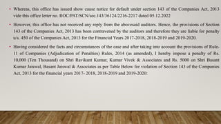 • Whereas, this office has issued show cause notice for default under section 143 of the Companies Act, 2013
vide this office letter no. ROC/PAT/SCN/sec.143/36124/2216-2217 dated 05.12.2022
• However, this office has not received any reply from the abovesaid auditors. Hence, the provisions of Section
143 of the Companies Act, 2013 has been contravened by the auditors and therefore they are liable for penalty
u/s. 450 of the Companies Act, 2013 for the Financial Years 2017-2018, 2018-2019 and 2019-2020.
• Having considered the facts and circumstances of the case and after taking into account the provisions of Rule-
11 of Companies (Adjudication of Penalties) Rules, 2014 (as amended), I hereby impose a penalty of Rs.
10,000 (Ten Thousand) on Shri Ravikant Kumar, Kumar Vivek & Associates and Rs. 5000 on Shri Basant
Kumar Jaiswal, Basant Jaiswal & Associates as per Table Below for violation of Section 143 of the Companies
Act, 2013 for the financial years 2017- 2018, 2018-2019 and 2019-2020:
 