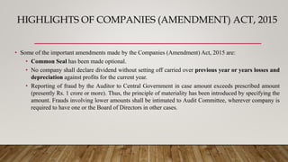 HIGHLIGHTS OF COMPANIES (AMENDMENT) ACT, 2015
• Some of the important amendments made by the Companies (Amendment) Act, 2015 are:
• Common Seal has been made optional.
• No company shall declare dividend without setting off carried over previous year or years losses and
depreciation against profits for the current year.
• Reporting of fraud by the Auditor to Central Government in case amount exceeds prescribed amount
(presently Rs. 1 crore or more). Thus, the principle of materiality has been introduced by specifying the
amount. Frauds involving lower amounts shall be intimated to Audit Committee, wherever company is
required to have one or the Board of Directors in other cases.
 