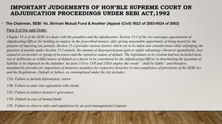 IMPORTANT JUDGEMENTS OF HON’BLE SUPREME COURT ON
ADJUDICATION PROCEEDINGS UNDER SEBI ACT,1992
• The Chairman, SEBI Vs. Shriram Mutual Fund & Another (Appeal (Civil) 9523 of 2003-9524 of 2003)
Para 5 of the said Order:
Chapter VI-A of the SEBI Act deals with the penalties and the adjudication. Section 15-I of the Act envisages appointment of
Adjudicating Officer for holding an inquiry in the prescribed manner, after giving reasonable opportunity of being heard for the
purpose of imposing any penalty. Section 15-J provides various factors which are to be taken into consideration while adjudging the
question of penalty under Section 15-I namely, the amount of disproportionate gain or unfair advantage whenever quantifiable, loss
caused to an investor or group of investors and the repetitive nature of default. The legislature in its wisdom had not included mens
rea or deliberate or willful nature of default as a factor to be considered by the Adjudicating Officer in determining the quantum of
liability to be imposed on the defaulter. Sections 15A to 15H and 15HA employ the words “ shall be liable” and therefore,
mandatorily provides for imposition of monetory penalties for respective breaches or non compliance of provisions of the SEBI Act
and the Regulations. Default or failure, as contemplated under the Act includes:
15A- Failure to furnish Information, return
15B- Failure to enter into agreement with clients
15C- Failure to redress investor’s grievances
15D- Default in case of mutual funds
15E- Failure to observe rules and regulations by an asset management Company
 