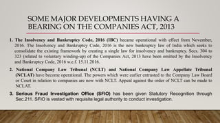 SOME MAJOR DEVELOPMENTS HAVING A
BEARING ON THE COMPANIES ACT, 2013
1. The Insolvency and Bankruptcy Code, 2016 (IBC) became operational with effect from November,
2016. The Insolvency and Bankruptcy Code, 2016 is the new bankruptcy law of India which seeks to
consolidate the existing framework by creating a single law for insolvency and bankruptcy. Secs. 304 to
323 (related to voluntary winding-up) of the Companies Act, 2013 have been omitted by the Insolvency
and Bankruptcy Code, 2016 w.e.f. 15.11.2016.
2. National Company Law Tribunal (NCLT) and National Company Law Appellate Tribunal
(NCLAT) have become operational. The powers which were earlier entrusted to the Company Law Board
or Court in relation to companies are now with NCLT. Appeal against the order of NCLT can be made to
NCLAT.
3. Serious Fraud Investigation Office (SFIO) has been given Statutory Recognition through
Sec.211. SFIO is vested with requisite legal authority to conduct investigation.
 
