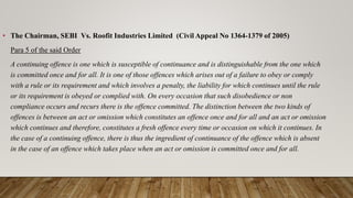 • The Chairman, SEBI Vs. Roofit Industries Limited (Civil Appeal No 1364-1379 of 2005)
Para 5 of the said Order
A continuing offence is one which is susceptible of continuance and is distinguishable from the one which
is committed once and for all. It is one of those offences which arises out of a failure to obey or comply
with a rule or its requirement and which involves a penalty, the liability for which continues until the rule
or its requirement is obeyed or complied with. On every occasion that such disobedience or non
compliance occurs and recurs there is the offence committed. The distinction between the two kinds of
offences is between an act or omission which constitutes an offence once and for all and an act or omission
which continues and therefore, constitutes a fresh offence every time or occasion on which it continues. In
the case of a continuing offence, there is thus the ingredient of continuance of the offence which is absent
in the case of an offence which takes place when an act or omission is committed once and for all.
 