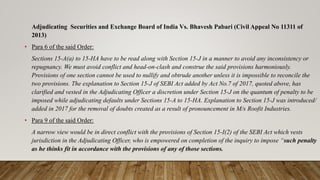 Adjudicating Securities and Exchange Board of India Vs. Bhavesh Pabari (Civil Appeal No 11311 of
2013)
• Para 6 of the said Order:
Sections 15-A(a) to 15-HA have to be read along with Section 15-J in a manner to avoid any inconsistency or
repugnancy. We must avoid conflict and head-on-clash and construe the said provisions harmoniously.
Provisions of one section cannot be used to nullify and obtrude another unless it is impossible to reconcile the
two provisions. The explanation to Section 15-J of SEBI Act added by Act No.7 of 2017, quoted above, has
clarified and vested in the Adjudicating Officer a discretion under Section 15-J on the quantum of penalty to be
imposed while adjudicating defaults under Sections 15-A to 15-HA. Explanation to Section 15-J was introduced/
added in 2017 for the removal of doubts created as a result of pronouncement in M/s Roofit Industries.
• Para 9 of the said Order:
A narrow view would be in direct conflict with the provisions of Section 15-I(2) of the SEBI Act which vests
jurisdiction in the Adjudicating Officer, who is empowered on completion of the inquiry to impose “such penalty
as he thinks fit in accordance with the provisions of any of those sections.
 