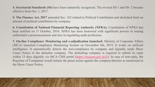 4. Secretarial Standards (SS) have been statutorily recognised. The revised SS-1 and SS- 2 became
effective from Oct. 1, 2017.
5. The Finance Act, 2017 amended Sec. 182 related to Political Contribution and abolished limit on
amount of political contribution by company.
6. Constitution of National Financial Reporting Authority (NFRA): Constitution of NFRA has
been notified on 1st October, 2018. NFRA has been bestowed with significant powers in issuing
authoritative pronouncements and also in regulating audit profession.
7. On-line Compliance Monitoring and e-adjudication launched: Ministry of Corporate Affairs
(MCA) launched Compliance Monitoring System on November 6th, 2019. It works on artificial
intelligence. It automatically detects the non-compliance by company and digitally sends Show
Cause Notice to the defaulter company. The defaulting company is required to submit its reply
within 15 days digitally via MCA CMS portal (https://mcacms.gov.in/#/). In case of non-reply, the
Registrar of Companies would initiate the penal action against the company/director as mentioned in
the Show Cause Notice.
 