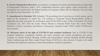 8. Test for Independent Directors: According to Companies (Creation and Maintenance of data bank
of Independent Directors) Rules, 2019, independent directors must qualify online proficiency self-
assessment test conducted by the Indian Institute of Corporate Affairs (IICA), Manesar. The new rules
are effective from December 1st, 2019.
9. Amendments in Schedule VII: Schedule VII prescribing list of activities on which money can be
spent by the companies to which Sec. 135 relating to Corporate Social Responsibility (CSR) is
applicable has been amended. By notification dated 26/05/2020 in item (VIII) of Schedule VII of the
Companies Act, 2013 after the words “Prime Minister’s National Relief Fund” the words “Prime
Minister’s Citizen Assistance and Relief in Emergency Situation Fund” (PM CARES FUND) have
been inserted.
10. Measures taken in the light of COVID-19 and resultant lockdown: Due to COVID-19 and
resultant lockdown, compliance timeline has been extended and certain exemptions also given.
Conduct of Annual General Meeting (AGM) and Extraordinary General Meeting (EGM) through
Video Conferencing and Other Audio-Visual Means (OAVMs) is also allowed. It needs to be noted
that these are temporary measures to deal with problems created by pandemic.
 