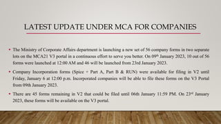 LATEST UPDATE UNDER MCA FOR COMPANIES
 The Ministry of Corporate Affairs department is launching a new set of 56 company forms in two separate
lots on the MCA21 V3 portal in a continuous effort to serve you better. On 09th January 2023, 10 out of 56
forms were launched at 12:00 AM and 46 will be launched from 23rd January 2023.
 Company Incorporation forms (Spice + Part A, Part B & RUN) were available for filing in V2 until
Friday, January 6 at 12:00 p.m. Incorporated companies will be able to file these forms on the V3 Portal
from 09th January 2023.
 There are 45 forms remaining in V2 that could be filed until 06th January 11:59 PM. On 23rd January
2023, these forms will be available on the V3 portal.
 