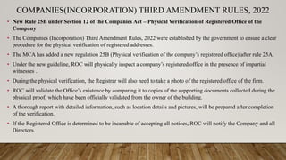 COMPANIES(INCORPORATION) THIRD AMENDMENT RULES, 2022
• New Rule 25B under Section 12 of the Companies Act – Physical Verification of Registered Office of the
Company
• The Companies (Incorporation) Third Amendment Rules, 2022 were established by the government to ensure a clear
procedure for the physical verification of registered addresses.
• The MCA has added a new regulation 25B (Physical verification of the company’s registered office) after rule 25A.
• Under the new guideline, ROC will physically inspect a company’s registered office in the presence of impartial
witnesses .
• During the physical verification, the Registrar will also need to take a photo of the registered office of the firm.
• ROC will validate the Office’s existence by comparing it to copies of the supporting documents collected during the
physical proof, which have been officially validated from the owner of the building.
• A thorough report with detailed information, such as location details and pictures, will be prepared after completion
of the verification.
• If the Registered Office is determined to be incapable of accepting all notices, ROC will notify the Company and all
Directors.
 