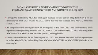 MCA HAS ISSUED A NOTIFICATION TO NOTIFY THE
COMPANIES (ACCOUNTS) THIRD AMENDMENT RULES, 2022
 Through this notification, MCA has once again extended the due date of filing Form CSR-2 for the
financial year 2020- 2021 to June 30, 2022. Earlier this date was extended up to May 31, 2022 from
March 31, 2022.
 All companies which are eligible for CSR are required to file Form CSR-2 and shall ensure to file it
separately for the preceding financial year i.e., 2020-2021, on or before May 31, 2022, after filing Form
AOC-4 or AOC-4 XBRL or AOC-4 NBFC (Ind AS), as is applicable.
 Further, it is notified that for the financial year 2021-2022 also, Form CSR-2 shall be filed separately on
or before March 31, 2023 after filing Form AOC-4 or AOC-4 XBRL or AOC- NBFC (Ind AS), as the
case may be.
 