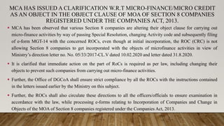 MCA HAS ISSUED A CLARIFICATION W.R.T MICRO-FINANCE/MICRO CREDIT
AS AN OBJECT IN THE OBJECT CLAUSE OF MOA OF SECTION 8 COMPANIES
REGISTERED UNDER THE COMPANIES ACT, 2013.
 MCA has been observed that various Section 8 companies are altering their object clause for carrying out
micro-finance activities by way of passing Special Resolution, changing Activity code and subsequently filing
of e-form MGT-14 with the concerned ROCs, even though at initial incorporation, the ROC (CRC) is not
allowing Section 8 companies to get incorporated with the objects of microfinance activities in view of
Ministry’s direction letter no. No. 05/33/2017-CL.V dated 10.02.2020 and letter dated 31.8.2020.
 It is clarified that immediate action on the part of RoCs is required as per law, including changing their
objects to prevent such companies from carrying out micro-finance activities.
 Further, the Office of DGCoA shall ensure strict compliance by all the ROCs with the instructions contained
in the letters issued earlier by the Ministry on this subject.
 Further, the ROCs shall also circulate these directions to all the officers/officials to ensure examination in
accordance with the law, while processing e-forms relating to Incorporation of Companies and Change in
Objects of the MOA of Section 8 companies registered under the Companies Act, 2013.
 