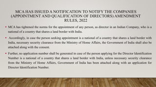 MCA HAS ISSUED A NOTIFICATION TO NOTIFY THE COMPANIES
(APPOINTMENT AND QUALIFICATION OF DIRECTORS) AMENDMENT
RULES, 2022
 MCA has tightened the norms for the appointment of any person, as director in an Indian Company, who is a
national of a country that shares a land border with India.
 Accordingly, in case the person seeking appointment is a national of a country that shares a land border with
India, necessary security clearance from the Ministry of Home Affairs, the Government of India shall also be
attached along with the consent.
 Further, no application number shall be generated in case of the person applying for the Director Identification
Number is a national of a country that shares a land border with India, unless necessary security clearance
from the Ministry of Home Affairs, Government of India has been attached along with an application for
Director Identification Number.
 