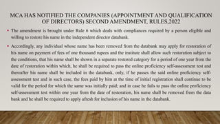 MCA HAS NOTIFIED THE COMPANIES (APPOINTMENT AND QUALIFICATION
OF DIRECTORS) SECOND AMENDMENT, RULES,2022
 The amendment is brought under Rule 6 which deals with compliances required by a person eligible and
willing to restore his name in the independent director databank.
 Accordingly, any individual whose name has been removed from the databank may apply for restoration of
his name on payment of fees of one thousand rupees and the institute shall allow such restoration subject to
the conditions, that his name shall be shown in a separate restored category for a period of one year from the
date of restoration within which, he shall be required to pass the online proficiency self-assessment test and
thereafter his name shall be included in the databank, only, if he passes the said online proficiency self-
assessment test and in such case, the fees paid by him at the time of initial registration shall continue to be
valid for the period for which the same was initially paid; and in case he fails to pass the online proficiency
self-assessment test within one year from the date of restoration, his name shall be removed from the data
bank and he shall be required to apply afresh for inclusion of his name in the databank.
 