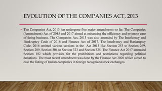 EVOLUTION OF THE COMPANIES ACT, 2013
• The Companies Act, 2013 has undergone five major amendments so far. The Companies
(Amendment) Act of 2015 and 2017 aimed at enhancing the efficiency and promote ease
of doing business. The Companies Act, 2013 was also amended by The Insolvency and
Bankruptcy Code of 2016 and Finance Act of 2017. The Insolvency and Bankruptcy
Code, 2016 omitted various sections in the Act 2013 like Section 253 to Section 269,
Section 289, Section 304 to Section 323 and Section 325. The Finance Act 2017 amended
Section 182 which provides for the prohibitions and restrictions regarding political
donations. The most recent amendment was done by the Finance Act 2020 which aimed to
ease the listing of Indian companies in foreign recognized stock exchanges.
 