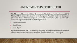 AMENDMENTS IN SCHEDULE III
• The Ministry of Corporate Affairs, Government of India, issued notifications dated 24th
March, 2021 to amend Schedule III to the Companies Act, 2013 read with Companies
(Accounts) Rules, 2014 and Companies (Audit and Auditors) Rule, 2014 to enhance the
disclosures required to be made by the Company in its:-
a. Financial Statements
b. Board Report
c. Audit Report
• By these amendments MCA is increasing stringency in compliance and adding numerous
additional disclosures in Financial Statement, Directors Report and Audit Report.
 