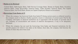 Ratios to be Disclosed
Current Ratio, Debt-Equity Ratio, Debt Service Coverage Ratio, Return on Equity Ratio, Inventory
turnover Ratio, Trade Receivables Turnover Ratio, Trade Payables Turnover Ratio, Net Capital
Turnover Ratio, Net Profit Ratio, Return on Capital Employed, Return on Investment.
Borrowings From Banks & FI
1. Where the company has borrowed funds from banks/FI (being current assets as collateral security),
the company needs to disclose whether quarterly returns or statements of current assets filed by the
Company with banks or financial institutions are in agreement with the books of accounts and if
not, summary of reconciliation and reasons of material discrepancies, if any to be adequately
disclosed.
2. Where the company has not used the borrowings from banks and financial institutions for the
specific purpose for which it was taken at the balance sheet date, the company shall disclose the
details of where they have been used
 
