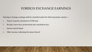 FOREIGN EXCHANGE EARNINGS
Earnings in foreign exchange shall be classified under the following heads, namely:—
a. Export of goods calculated on FOB basis
b. Royalty, know-how, professional and consultation fees,
c. Interest and dividend
d. Other income, indicating the nature thereof.
 