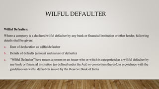 WILFUL DEFAULTER
Wilful Defaulter:
Where a company is a declared wilful defaulter by any bank or financial Institution or other lender, following
details shall be given:
a. Date of declaration as wilful defaulter
b. Details of defaults (amount and nature of defaults)
c. “Wilful Defaulter” here means a person or an issuer who or which is categorized as a willful defaulter by
any bank or financial institution (as defined under the Act) or consortium thereof, in accordance with the
guidelines on wilful defaulters issued by the Reserve Bank of India
 