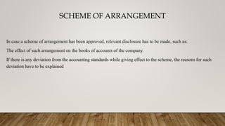 SCHEME OF ARRANGEMENT
In case a scheme of arrangement has been approved, relevant disclosure has to be made, such as:
The effect of such arrangement on the books of accounts of the company.
If there is any deviation from the accounting standards while giving effect to the scheme, the reasons for such
deviation have to be explained
 