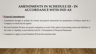 AMENDMENTS IN SCHEDULE III - IN
ACCORDANCE WITH IND AS
General Amendments
• Amendment brought to include the format and general instructions for preparation of balance sheet by a
Company to which Ind AS applies
• Revised Schedule III does not permit companies to avail of the option of presenting assets and liabilities in
the order of liquidity, as provided by Ind AS 1, Presentation of Financial Statements
• Companies to apply revised Schedule III from the transition date.
 