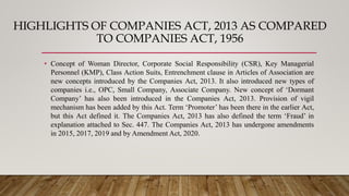 HIGHLIGHTS OF COMPANIES ACT, 2013 AS COMPARED
TO COMPANIES ACT, 1956
• Concept of Woman Director, Corporate Social Responsibility (CSR), Key Managerial
Personnel (KMP), Class Action Suits, Entrenchment clause in Articles of Association are
new concepts introduced by the Companies Act, 2013. It also introduced new types of
companies i.e., OPC, Small Company, Associate Company. New concept of ‘Dormant
Company’ has also been introduced in the Companies Act, 2013. Provision of vigil
mechanism has been added by this Act. Term ‘Promoter’ has been there in the earlier Act,
but this Act defined it. The Companies Act, 2013 has also defined the term ‘Fraud’ in
explanation attached to Sec. 447. The Companies Act, 2013 has undergone amendments
in 2015, 2017, 2019 and by Amendment Act, 2020.
 