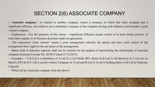 SECTION 2(6) ASSOCIATE COMPANY
• “associate company”, in relation to another company, means a company in which that other company has a
significant influence, but which is not a subsidiary company of the company having such influence and includes a joint
venture company.
• Explanation.—For the purposes of this clause, ―significant influence means control of at least twenty percent. of
total share capital, or of business decisions under an agreement;
• The expression “joint venture” means a joint arrangement whereby the parties that have joint control of the
arrangement have rights to the net assets of the arrangement.
• Shares held in fiduciary capacity shall not be counted for the purpose of determining the relationship of associate
company.(General Circular No. 20/2013 dated 27/12/2013)
• Examples – 1) B Ltd is a subsidiary of A Ltd 2) A Ltd Holds 40% shares in B Ltd 3) All directors of A Ltd are on
Board of B Ltd 4) C Ltd is a joint venture Company of A Ltd and B Ltd 5) A Ltd is holding shares in B Ltd in Fiduciary
Capacity.
• Which all are Associate company from the above?
 