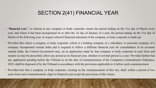• “financial year”, in relation to any company or body corporate, means the period ending on the 31st day of March every
year, and where it has been incorporated on or after the 1st day of January of a year, the period ending on the 31st day of
March of the following year, in respect whereof financial statement of the company or body corporate is made up:
• Provided that where a company or body corporate, which is a holding company or a subsidiary or associate company of a
company incorporated outside India and is required to follow a different financial year for consolidation of its accounts
outside India, the Central Government may, on an application made by that company or body corporate in such form and
manner as may be prescribed, allow any period as its financial year, whether or not that period is a year: Provided further that
any application pending before the Tribunal as on the date of commencement of the Companies (Amendment) Ordinance,
2019, shall be disposed of by the Tribunal in accordance with the provisions applicable to it before such commencement
• Provided also that a company or body corporate, existing on the commencement of this Act, shall, within a period of two
years from such commencement, align its financial year as per the provisions of this clause
SECTION 2(41) FINANCIAL YEAR
 